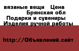 вязаные вещи › Цена ­ 400-1300 - Брянская обл. Подарки и сувениры » Изделия ручной работы   